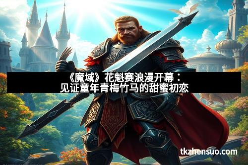 《魔域》花魁赛浪漫开幕：见证童年青梅竹马的甜蜜初恋