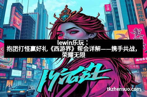 lewin乐玩：抱团打怪赢好礼《西游界》帮会详解——携手共战，荣耀无限